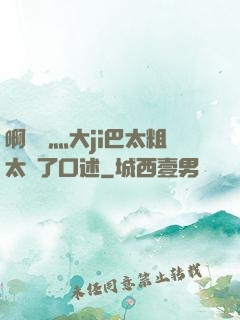 啊輕點灬大ji巴太粗太長了口述