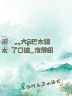 啊輕點灬大ji巴太粗太長了口述