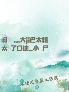 啊輕點灬大ji巴太粗太長了口述