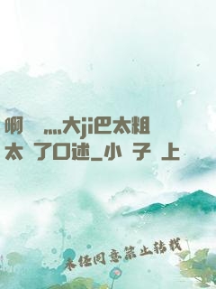 啊輕點灬大ji巴太粗太長了口述