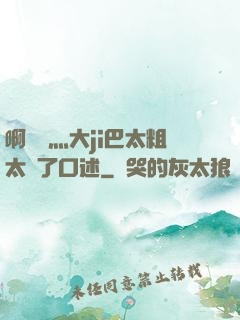 啊輕點灬大ji巴太粗太長了口述