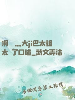 啊輕點灬大ji巴太粗太長了口述