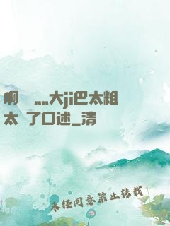 啊輕點灬大ji巴太粗太長了口述