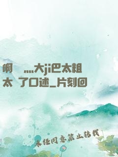 啊輕點灬大ji巴太粗太長了口述