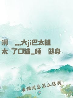 啊輕點灬大ji巴太粗太長了口述