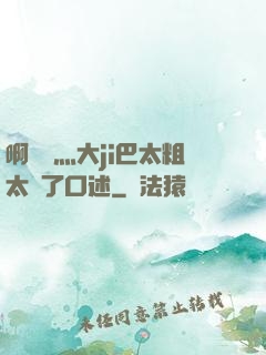 啊輕點灬大ji巴太粗太長了口述