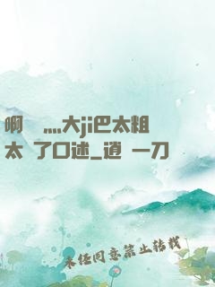 啊輕點灬大ji巴太粗太長了口述