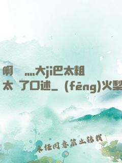啊輕點灬大ji巴太粗太長了口述