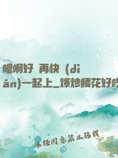 嗯啊好漲再快點(diǎn)一起上