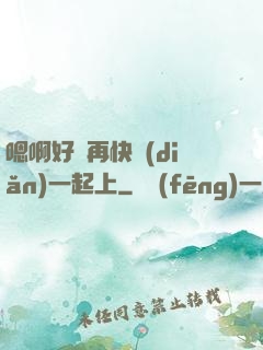 嗯啊好漲再快點(diǎn)一起上