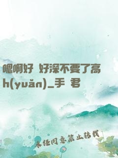 嗯啊好漲好深不要了高h(yuǎn)