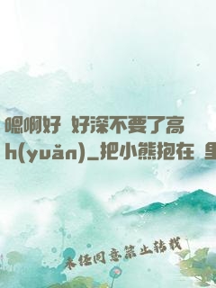 嗯啊好漲好深不要了高h(yuǎn)