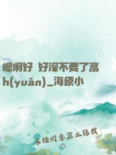嗯啊好漲好深不要了高h(yuǎn)