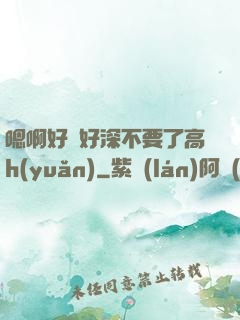 嗯啊好漲好深不要了高h(yuǎn)