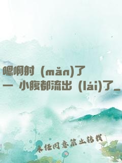 嗯啊射滿(mǎn)了一壓小腹都流出來(lái)了