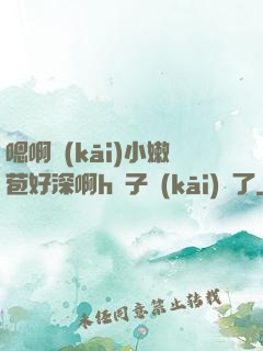 嗯啊開(kāi)小嫩苞好深啊h窯子開(kāi)張了