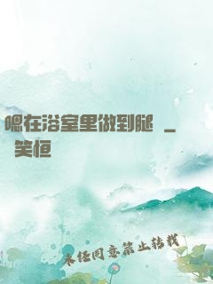 嗯在浴室里做到腿軟