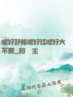 嗯好舒服嗯好猛嗯好大不要