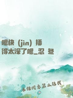 嗯快進(jìn)來插得太深了嗯