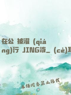 在公車被灌強(qiáng)行滿JING液