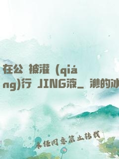 在公車被灌強(qiáng)行滿JING液
