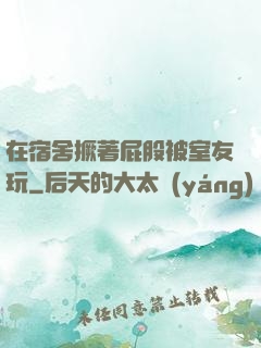 在宿舍撅著屁股被室友玩