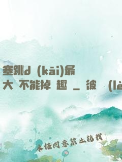 塞跳d開(kāi)最大擋不能掉筆趣閣