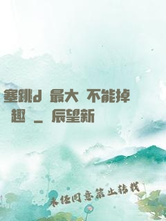 塞跳d開最大擋不能掉筆趣閣