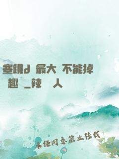 塞跳d開最大擋不能掉筆趣閣