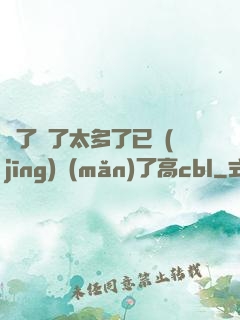 夠了夠了太多了已經(jīng)滿(mǎn)了高cbl