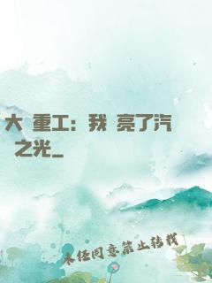 大國重工：我點亮了汽車之光