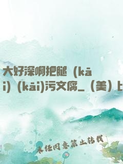 大好深啊把腿開(kāi)開(kāi)污文腐