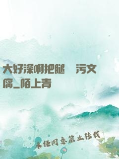大好深啊把腿開開污文腐