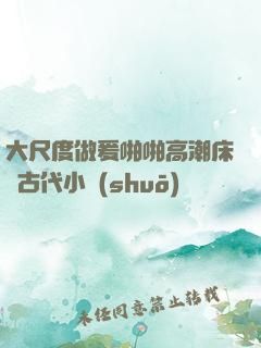 大尺度做爰啪啪高潮床戲古代小說(shuō)