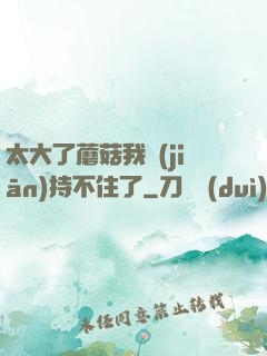 太大了蘑菇我堅(jiān)持不住了