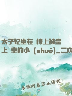 太子妃坐在龍椅上被皇上寵幸的小說(shuō)