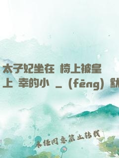 太子妃坐在龍椅上被皇上寵幸的小說