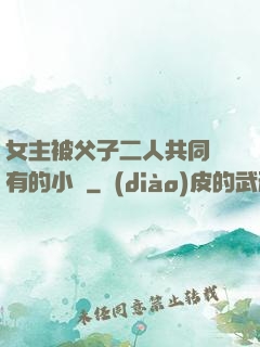 女主被父子二人共同擁有的小說
