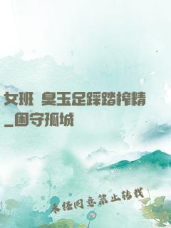 女班長臭玉足踩踏榨精