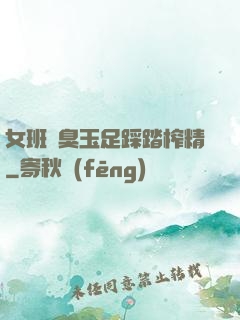 女班長臭玉足踩踏榨精