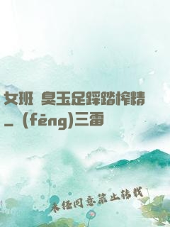 女班長臭玉足踩踏榨精