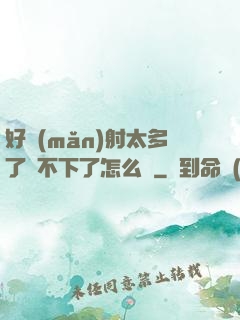 好滿(mǎn)射太多了裝不下了怎么辦