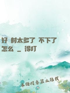 好滿射太多了裝不下了怎么辦