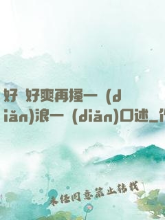好緊好爽再搔一點(diǎn)浪一點(diǎn)口述