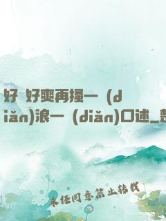 好緊好爽再搔一點(diǎn)浪一點(diǎn)口述