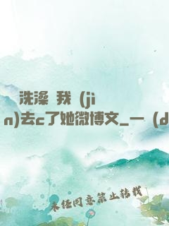 妺妺洗澡讓我進(jìn)去c了她微博文