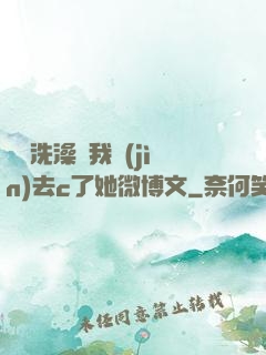 妺妺洗澡讓我進(jìn)去c了她微博文