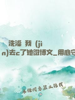 妺妺洗澡讓我進(jìn)去c了她微博文