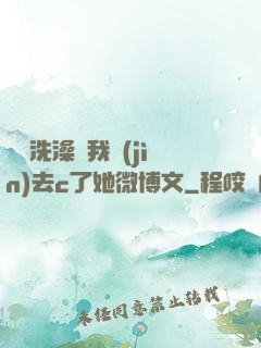 妺妺洗澡讓我進(jìn)去c了她微博文
