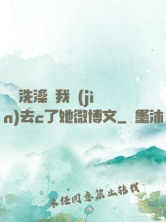 妺妺洗澡讓我進(jìn)去c了她微博文